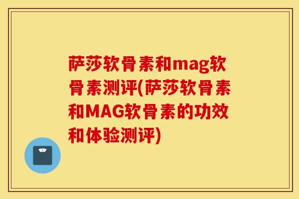 萨莎软骨素和mag软骨素测评(萨莎软骨素和MAG软骨素的功效和体验测评)