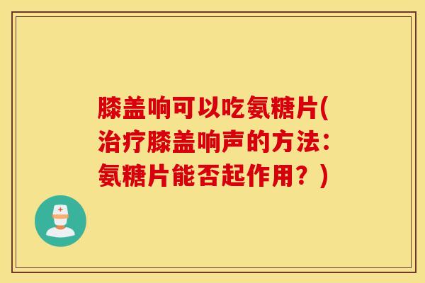膝盖响可以吃氨糖片(治疗膝盖响声的方法：氨糖片能否起作用？)