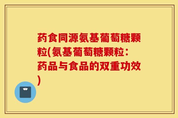 药食同源氨基葡萄糖颗粒(氨基葡萄糖颗粒：药品与食品的双重功效)