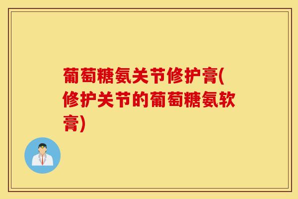 葡萄糖氨关节修护膏(修护关节的葡萄糖氨软膏)