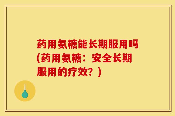 药用氨糖能长期服用吗(药用氨糖：安全长期服用的疗效？)