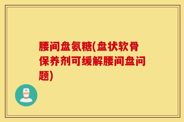 腰间盘氨糖(盘状软骨保养剂可缓解腰间盘问题)