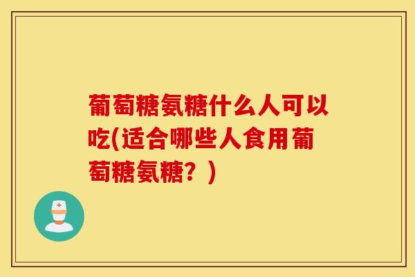 葡萄糖氨糖什么人可以吃(适合哪些人食用葡萄糖氨糖？)