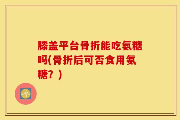 膝盖平台骨折能吃氨糖吗(骨折后可否食用氨糖？)