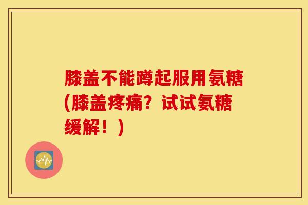 膝盖不能蹲起服用氨糖(膝盖疼痛？试试氨糖缓解！)