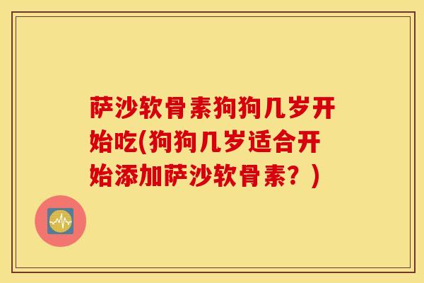 萨沙软骨素狗狗几岁开始吃(狗狗几岁适合开始添加萨沙软骨素？)