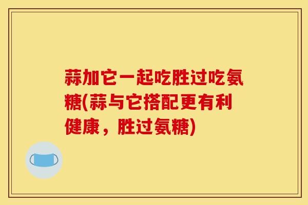 蒜加它一起吃胜过吃氨糖(蒜与它搭配更有利健康，胜过氨糖)