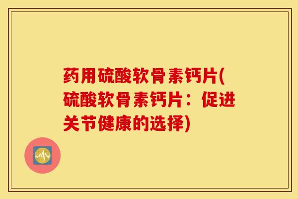 药用硫酸软骨素钙片(硫酸软骨素钙片：促进关节健康的选择)