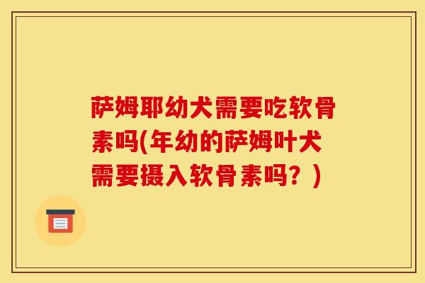 萨姆耶幼犬需要吃软骨素吗(年幼的萨姆叶犬需要摄入软骨素吗?) 萨姆耶幼犬需要吃软骨素吗(年幼的萨姆叶犬需要摄入软骨素吗?)