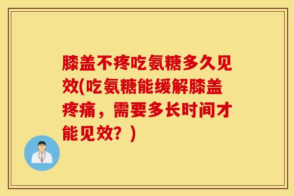 膝盖不疼吃氨糖多久见效(吃氨糖能缓解膝盖疼痛，需要多长时间才能见效？)