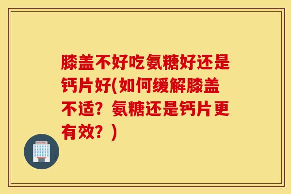 膝盖不好吃氨糖好还是钙片好(如何缓解膝盖不适？氨糖还是钙片更有效？)
