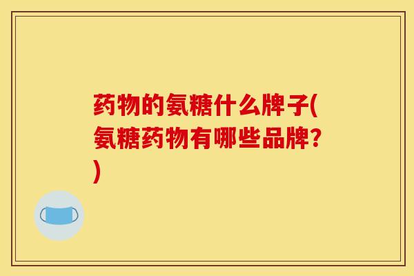 药物的氨糖什么牌子(氨糖药物有哪些品牌？)