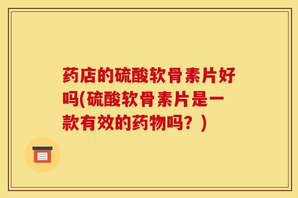 药店的硫酸软骨素片好吗(硫酸软骨素片是一款有效的药物吗？)