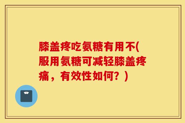 膝盖疼吃氨糖有用不(服用氨糖可减轻膝盖疼痛，有效性如何？)