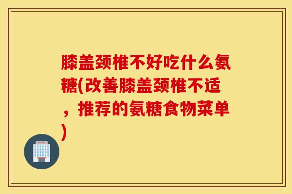 膝盖颈椎不好吃什么氨糖(改善膝盖颈椎不适，推荐的氨糖食物菜单)