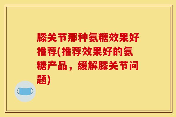 膝关节那种氨糖效果好推荐(推荐效果好的氨糖产品，缓解膝关节问题)