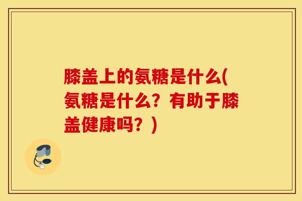 膝盖上的氨糖是什么(氨糖是什么？有助于膝盖健康吗？)