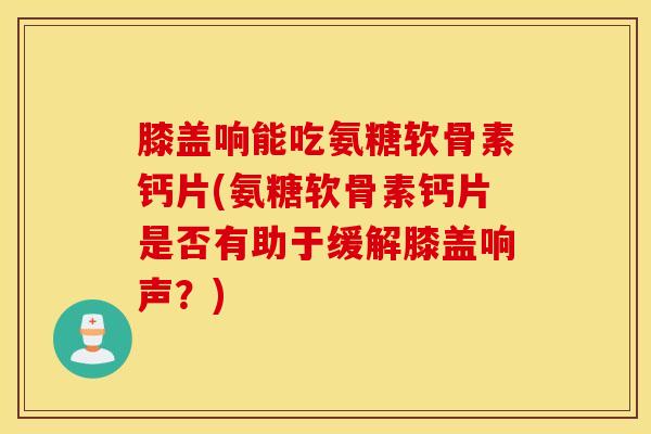 膝盖响能吃氨糖软骨素钙片(氨糖软骨素钙片是否有助于缓解膝盖响声？)