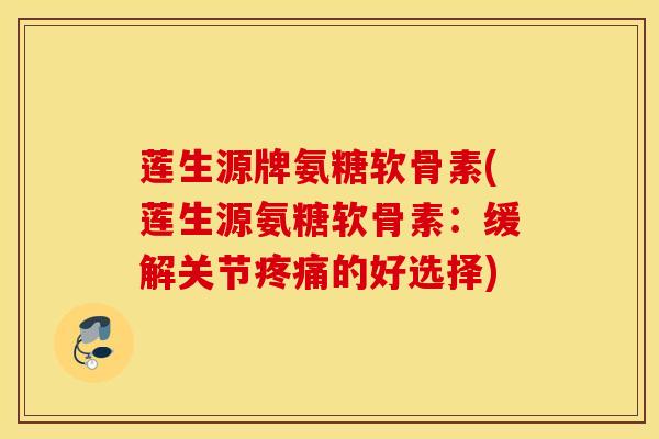 莲生源牌氨糖软骨素(莲生源氨糖软骨素：缓解关节疼痛的好选择)