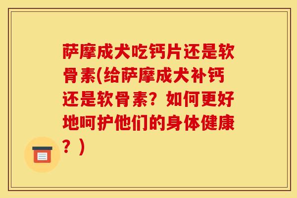 萨摩成犬吃钙片还是软骨素(给萨摩成犬补钙还是软骨素?如何更好地呵护他们的身体健康?) 萨摩成犬吃钙片还是软骨素(给萨摩成犬补钙还是软骨素?如何更好地呵护他们的身体健康?)