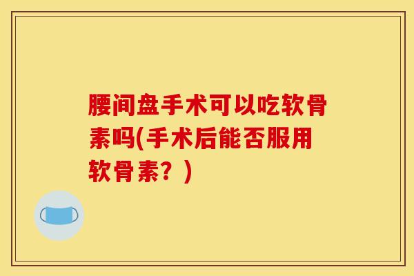腰间盘手术可以吃软骨素吗(手术后能否服用软骨素？)