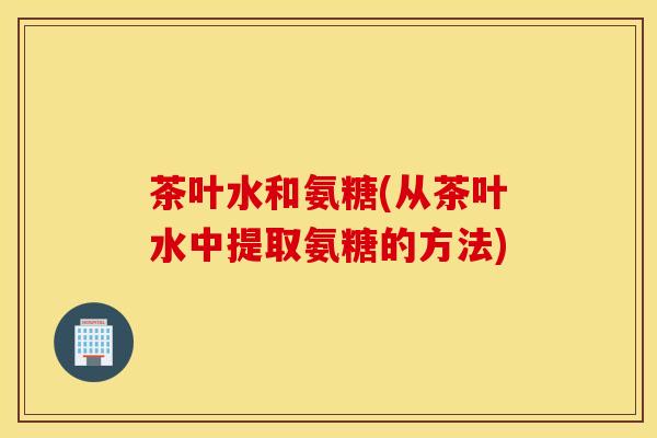 茶叶水和氨糖(从茶叶水中提取氨糖的方法)