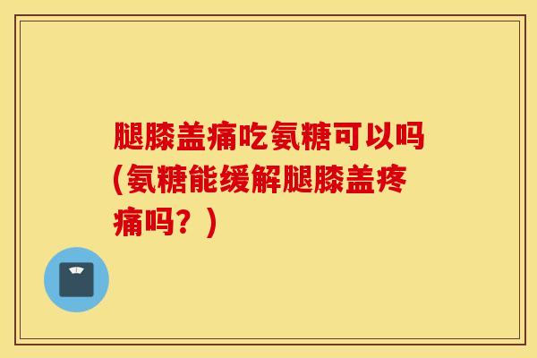 腿膝盖痛吃氨糖可以吗(氨糖能缓解腿膝盖疼痛吗？)