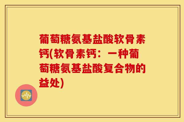 葡萄糖氨基盐酸软骨素钙(软骨素钙：一种葡萄糖氨基盐酸复合物的益处)