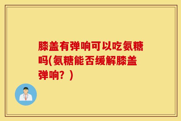 膝盖有弹响可以吃氨糖吗(氨糖能否缓解膝盖弹响？)
