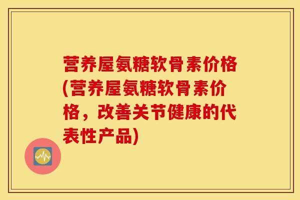 营养屋氨糖软骨素价格(营养屋氨糖软骨素价格，改善关节健康的代表性产品)