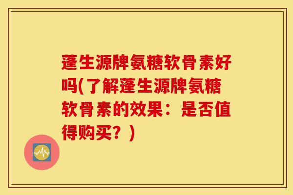蓬生源牌氨糖软骨素好吗(了解蓬生源牌氨糖软骨素的效果：是否值得购买？)