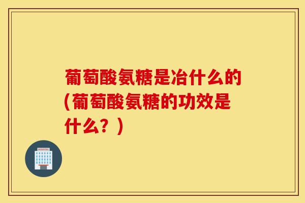 葡萄酸氨糖是冶什么的(葡萄酸氨糖的功效是什么？)
