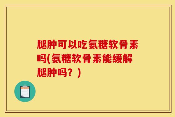 腿肿可以吃氨糖软骨素吗(氨糖软骨素能缓解腿肿吗？)