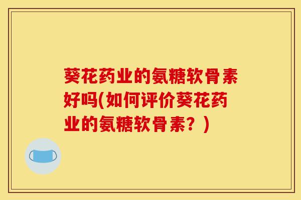葵花药业的氨糖软骨素好吗(如何评价葵花药业的氨糖软骨素？)