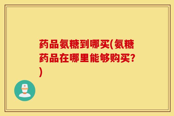 药品氨糖到哪买(氨糖药品在哪里能够购买？)