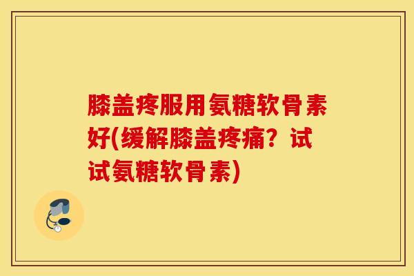 膝盖疼服用氨糖软骨素好(缓解膝盖疼痛？试试氨糖软骨素)