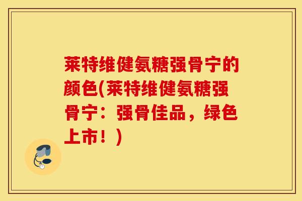 莱特维健氨糖强骨宁的颜色(莱特维健氨糖强骨宁：强骨佳品，绿色上市！)