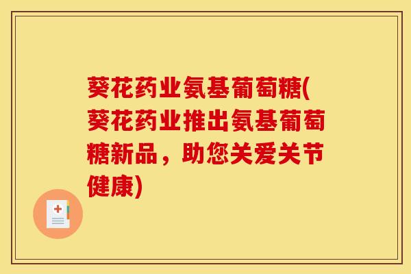 葵花药业氨基葡萄糖(葵花药业推出氨基葡萄糖新品，助您关爱关节健康)