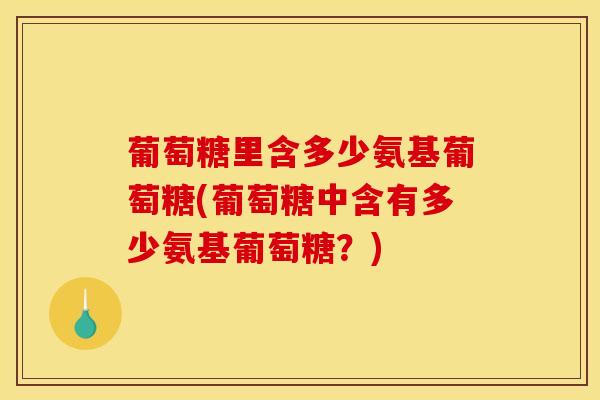 葡萄糖里含多少氨基葡萄糖(葡萄糖中含有多少氨基葡萄糖？)