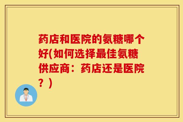 药店和医院的氨糖哪个好(如何选择最佳氨糖供应商:药店还是医院?) 药店和医院的氨糖哪个好(如何选择最佳氨糖供应商:药店还是医院?)