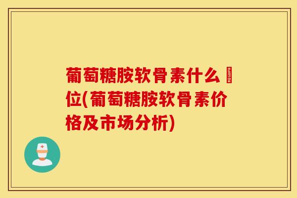 葡萄糖胺软骨素什么價位(葡萄糖胺软骨素价格及市场分析)