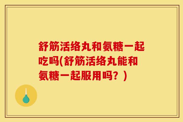 舒筋活络丸和氨糖一起吃吗(舒筋活络丸能和氨糖一起服用吗？)