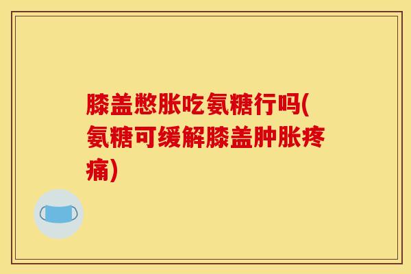 膝盖憋胀吃氨糖行吗(氨糖可缓解膝盖肿胀疼痛)