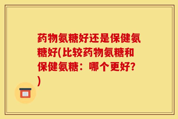 药物氨糖好还是保健氨糖好(比较药物氨糖和保健氨糖：哪个更好？)