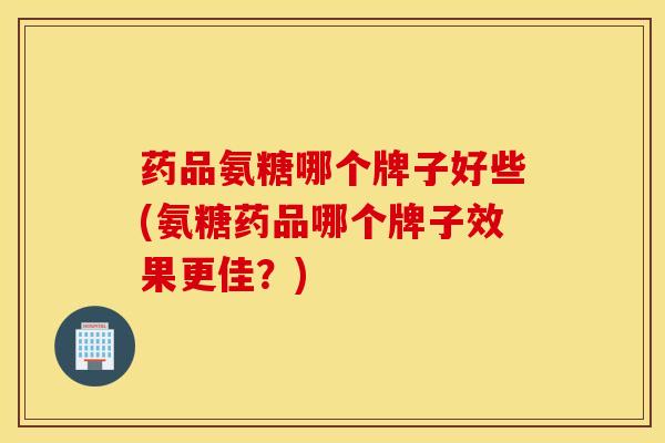 药品氨糖哪个牌子好些(氨糖药品哪个牌子效果更佳？)