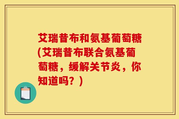 艾瑞昔布和氨基葡萄糖(艾瑞昔布联合氨基葡萄糖，缓解关节炎，你知道吗？)