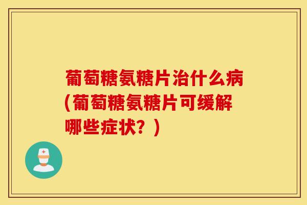 葡萄糖氨糖片治什么病(葡萄糖氨糖片可缓解哪些症状？)