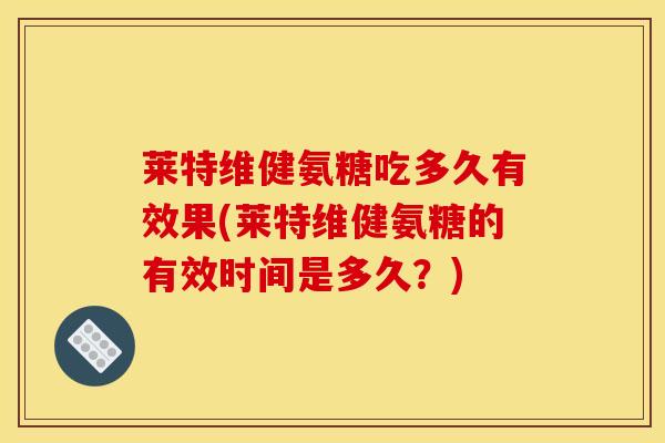 莱特维健氨糖吃多久有效果(莱特维健氨糖的有效时间是多久？)