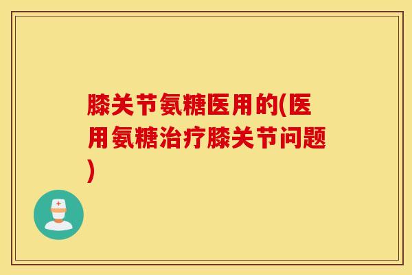 膝关节氨糖医用的(医用氨糖治疗膝关节问题)