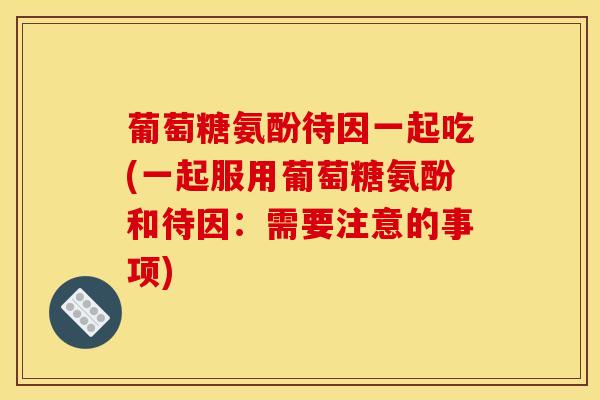 葡萄糖氨酚待因一起吃(一起服用葡萄糖氨酚和待因：需要注意的事项)